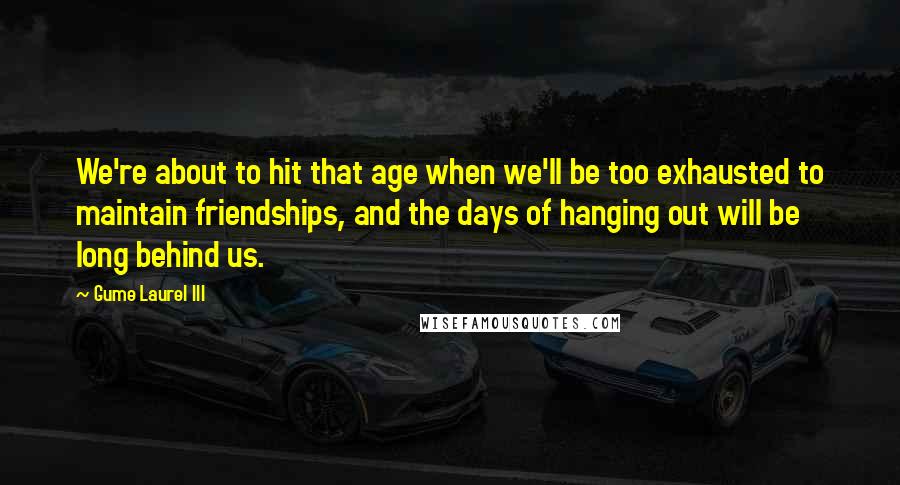 Gume Laurel III quotes: We're about to hit that age when we'll be too exhausted to maintain friendships, and the days of hanging out will be long behind us. Gume Laurel III quotes: We're about to hit that age when we'll be too exhausted to maintain friendships, and the days of hanging out will be long behind us.
