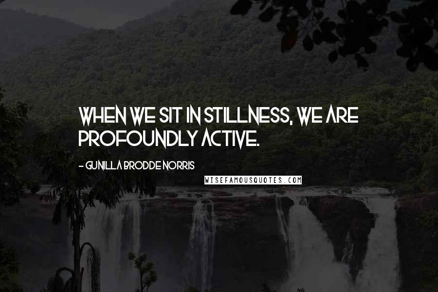 Gunilla Brodde Norris quotes: When we sit in stillness, we are profoundly active.