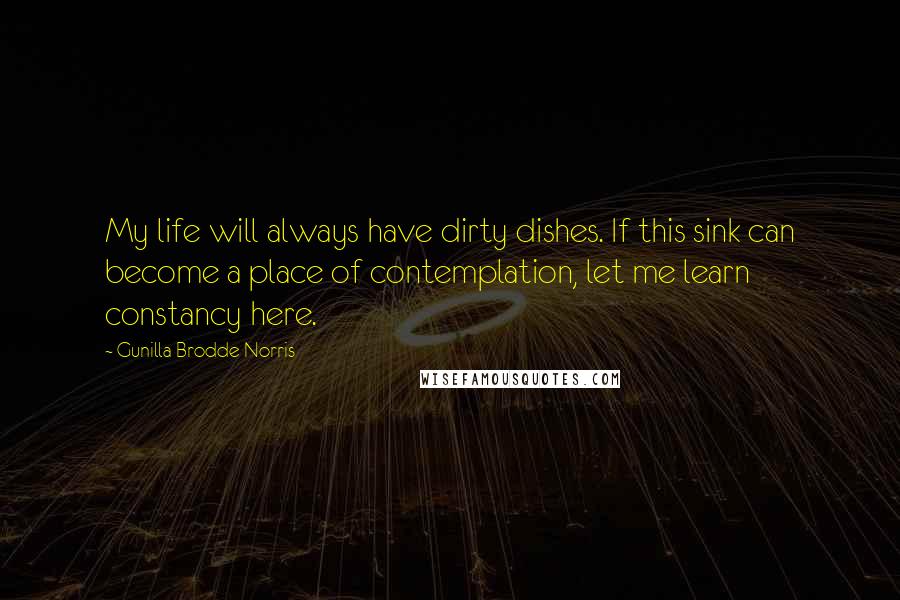 Gunilla Brodde Norris quotes: My life will always have dirty dishes. If this sink can become a place of contemplation, let me learn constancy here. Gunilla Brodde Norris quotes: My life will always have dirty dishes. If this sink can become a place of contemplation, let me learn constancy here.