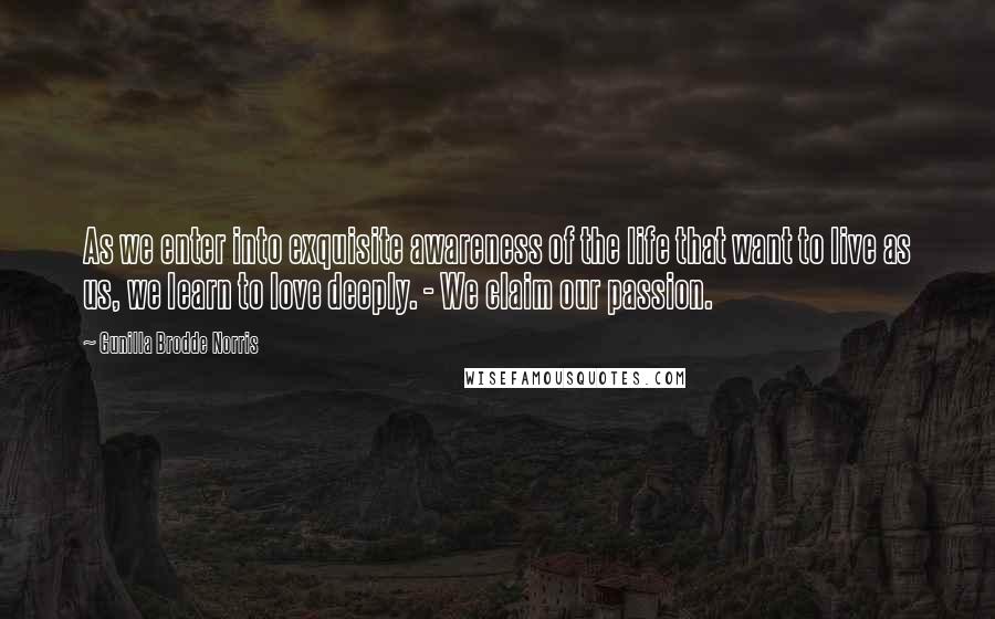 Gunilla Brodde Norris quotes: As we enter into exquisite awareness of the life that want to live as us, we learn to love deeply. - We claim our passion.