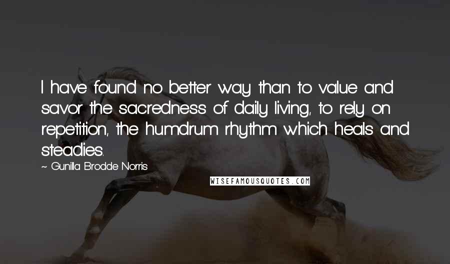Gunilla Brodde Norris quotes: I have found no better way than to value and savor the sacredness of daily living, to rely on repetition, the humdrum rhythm which heals and steadies. Gunilla Brodde Norris quotes: I have found no better way than to value and savor the sacredness of daily living, to rely on repetition, the humdrum rhythm which heals and steadies.