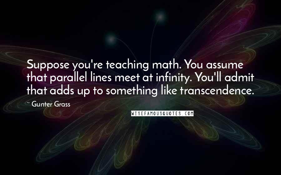 Gunter Grass quotes: Suppose you're teaching math. You assume that parallel lines meet at infinity. You'll admit that adds up to something like transcendence.