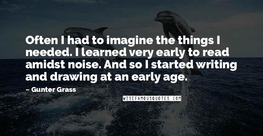 Gunter Grass quotes: Often I had to imagine the things I needed. I learned very early to read amidst noise. And so I started writing and drawing at an early age.