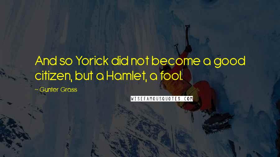 Gunter Grass quotes: And so Yorick did not become a good citizen, but a Hamlet, a fool.