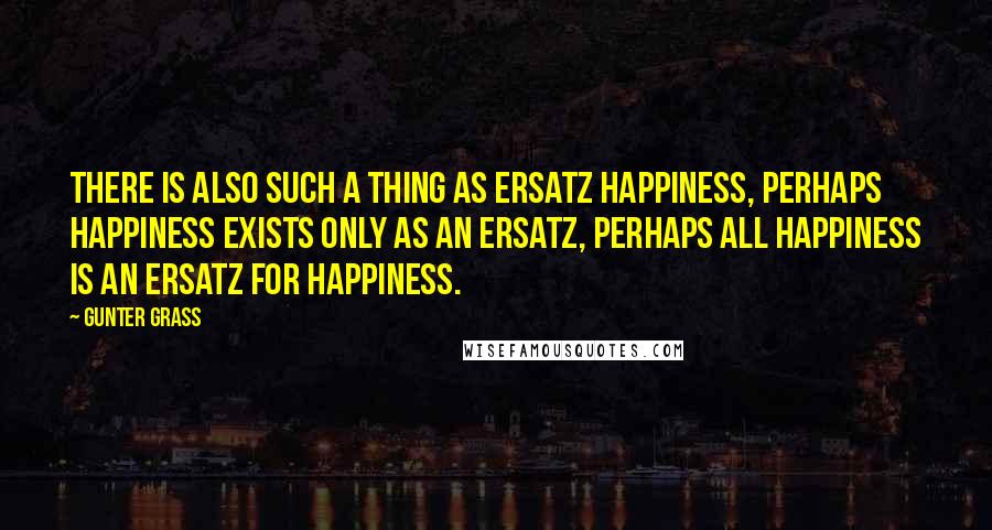 Gunter Grass quotes: There is also such a thing as ersatz happiness, perhaps happiness exists only as an ersatz, perhaps all happiness is an ersatz for happiness.