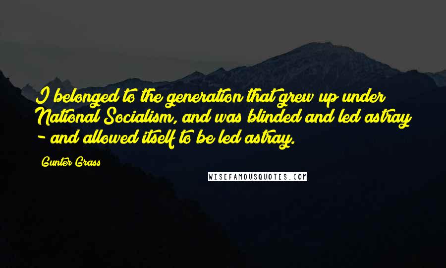 Gunter Grass quotes: I belonged to the generation that grew up under National Socialism, and was blinded and led astray - and allowed itself to be led astray.