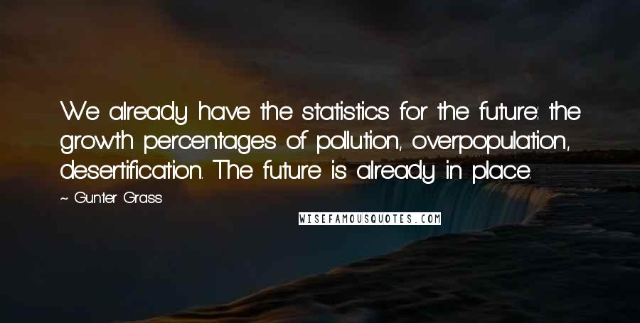 Gunter Grass quotes: We already have the statistics for the future: the growth percentages of pollution, overpopulation, desertification. The future is already in place.