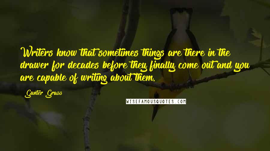 Gunter Grass quotes: Writers know that sometimes things are there in the drawer for decades before they finally come out and you are capable of writing about them.
