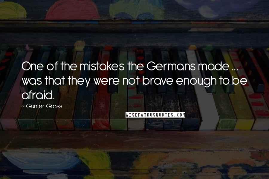 Gunter Grass quotes: One of the mistakes the Germans made ... was that they were not brave enough to be afraid.