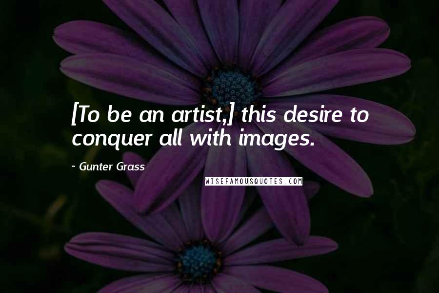 Gunter Grass quotes: [To be an artist,] this desire to conquer all with images.