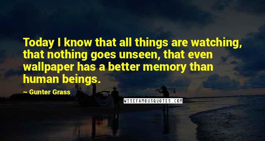 Gunter Grass quotes: Today I know that all things are watching, that nothing goes unseen, that even wallpaper has a better memory than human beings.
