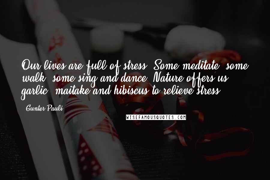 Gunter Pauli quotes: Our lives are full of stress. Some meditate, some walk, some sing and dance. Nature offers us garlic, maitake and hibiscus to relieve stress