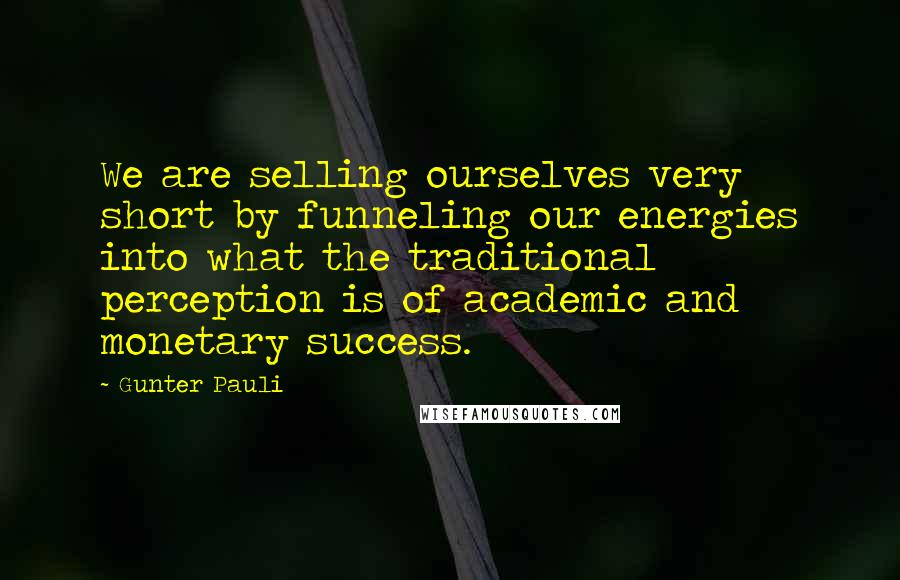 Gunter Pauli quotes: We are selling ourselves very short by funneling our energies into what the traditional perception is of academic and monetary success.