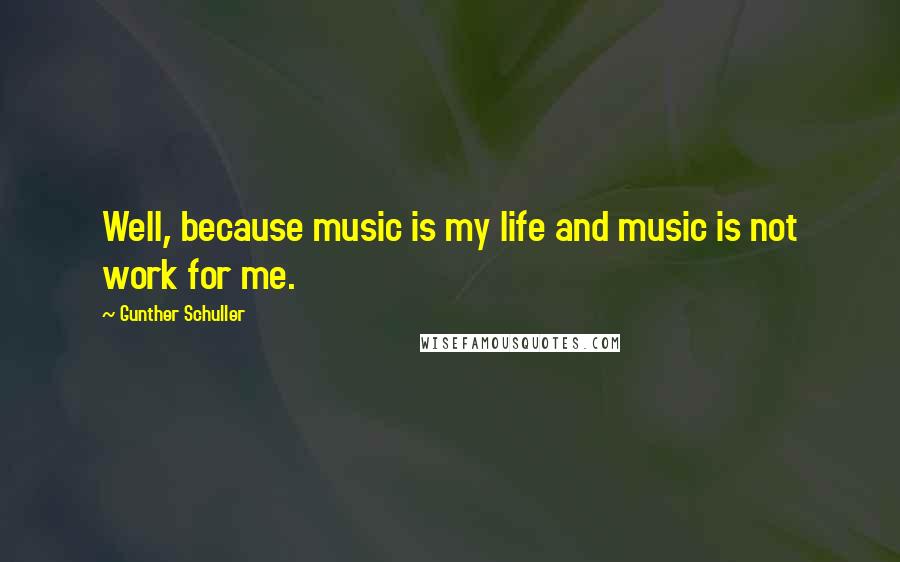 Gunther Schuller quotes: Well, because music is my life and music is not work for me.