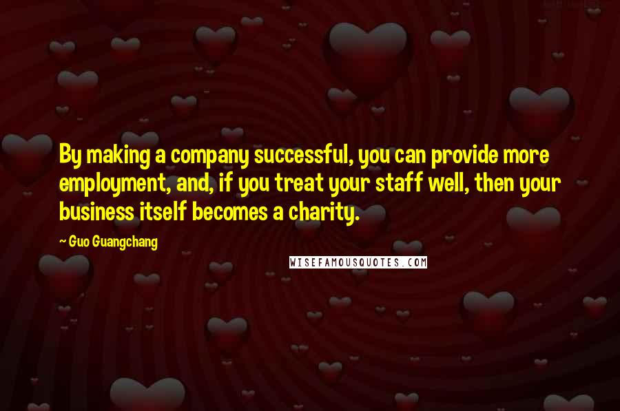 Guo Guangchang quotes: By making a company successful, you can provide more employment, and, if you treat your staff well, then your business itself becomes a charity.