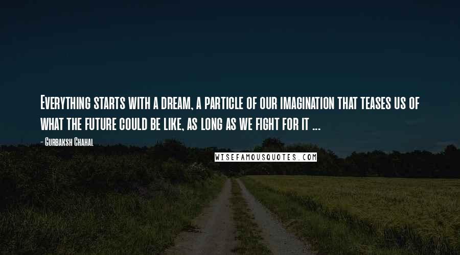 Gurbaksh Chahal quotes: Everything starts with a dream, a particle of our imagination that teases us of what the future could be like, as long as we fight for it ...
