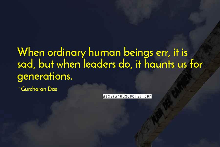 Gurcharan Das quotes: When ordinary human beings err, it is sad, but when leaders do, it haunts us for generations.