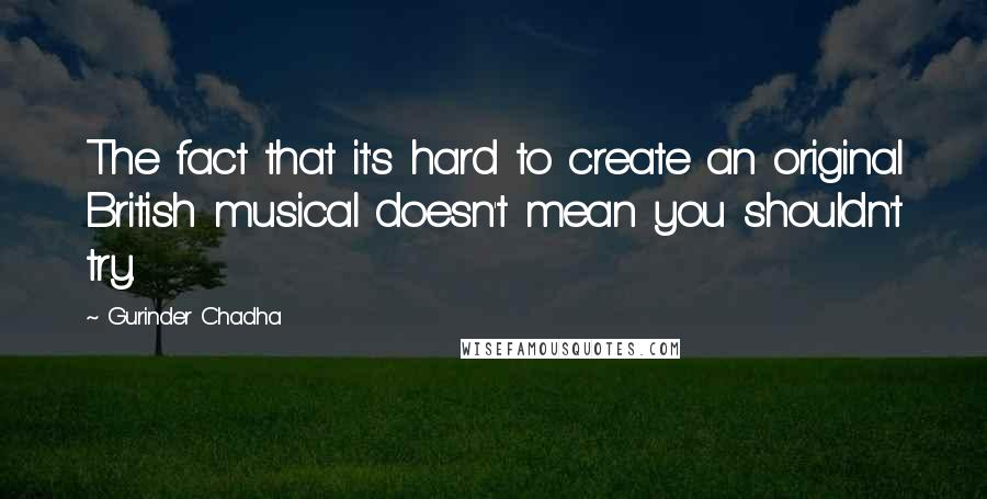 Gurinder Chadha quotes: The fact that it's hard to create an original British musical doesn't mean you shouldn't try.