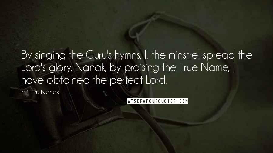 Guru Nanak quotes: By singing the Guru's hymns, I, the minstrel spread the Lord's glory. Nanak, by praising the True Name, I have obtained the perfect Lord.