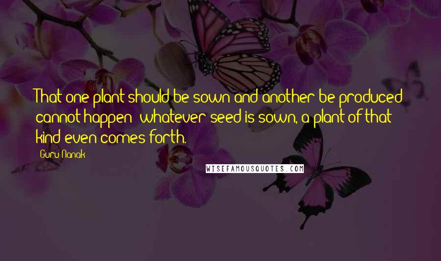 Guru Nanak quotes: That one plant should be sown and another be produced cannot happen; whatever seed is sown, a plant of that kind even comes forth.