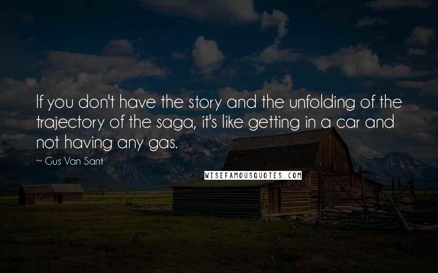 Gus Van Sant quotes: If you don't have the story and the unfolding of the trajectory of the saga, it's like getting in a car and not having any gas. Gus Van Sant quotes: If you don't have the story and the unfolding of the trajectory of the saga, it's like getting in a car and not having any gas.