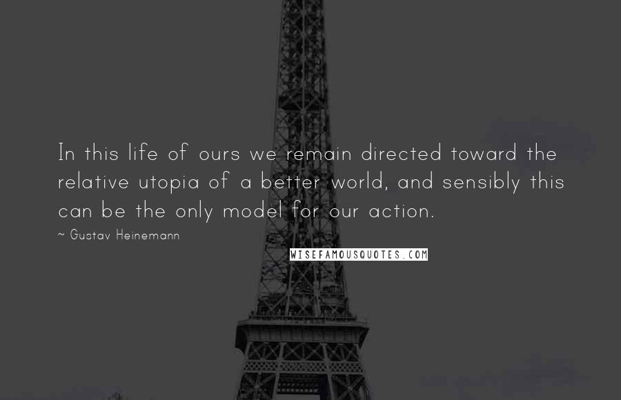 Gustav Heinemann quotes: In this life of ours we remain directed toward the relative utopia of a better world, and sensibly this can be the only model for our action. Gustav Heinemann quotes: In this life of ours we remain directed toward the relative utopia of a better world, and sensibly this can be the only model for our action.