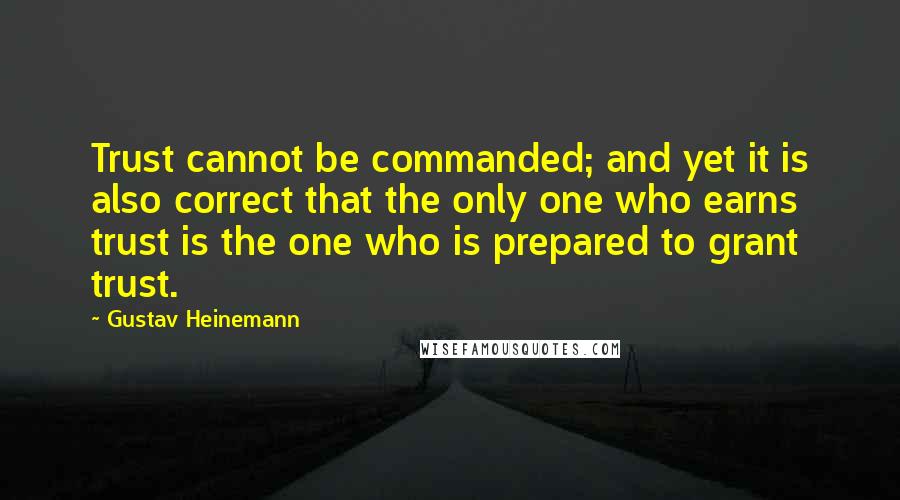 Gustav Heinemann quotes: Trust cannot be commanded; and yet it is also correct that the only one who earns trust is the one who is prepared to grant trust. Gustav Heinemann quotes: Trust cannot be commanded; and yet it is also correct that the only one who earns trust is the one who is prepared to grant trust.