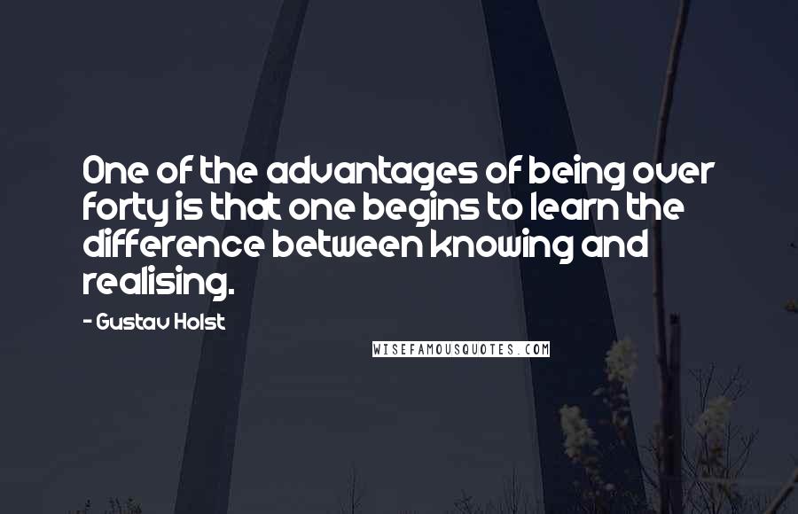 Gustav Holst quotes: One of the advantages of being over forty is that one begins to learn the difference between knowing and realising.