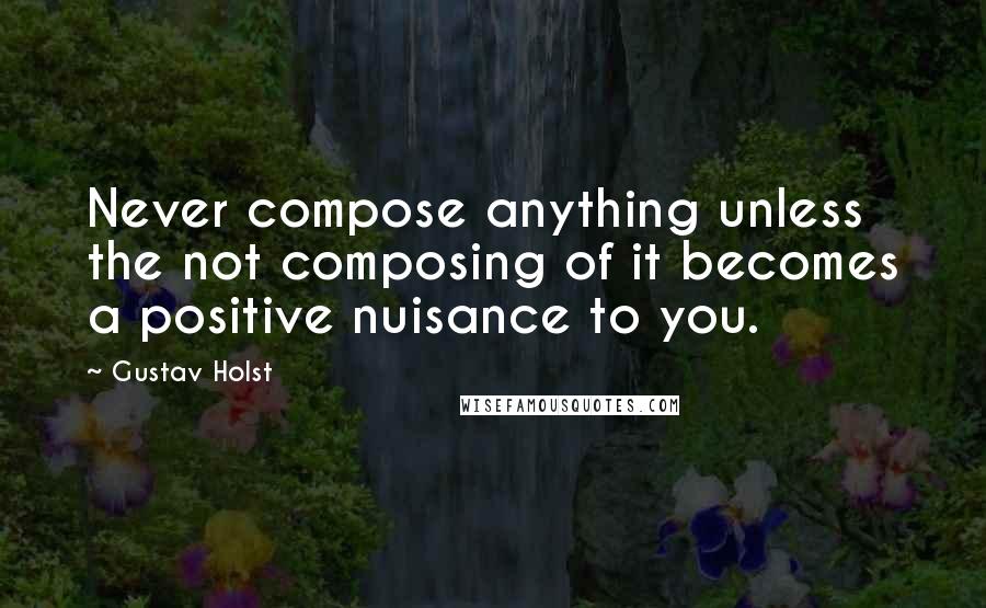 Gustav Holst quotes: Never compose anything unless the not composing of it becomes a positive nuisance to you.