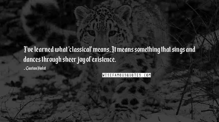 Gustav Holst quotes: I've learned what 'classical' means. It means something that sings and dances through sheer joy of existence.