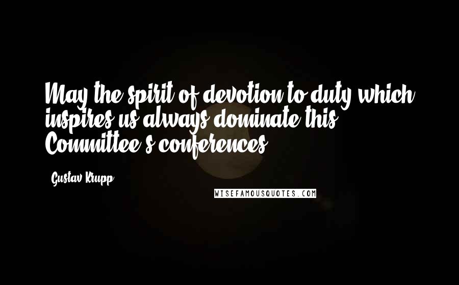 Gustav Krupp quotes: May the spirit of devotion to duty which inspires us always dominate this Committee's conferences!