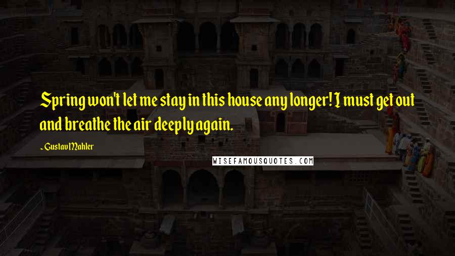 Gustav Mahler quotes: Spring won't let me stay in this house any longer! I must get out and breathe the air deeply again.