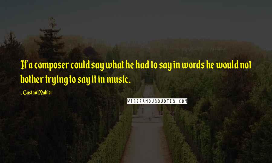 Gustav Mahler quotes: If a composer could say what he had to say in words he would not bother trying to say it in music.