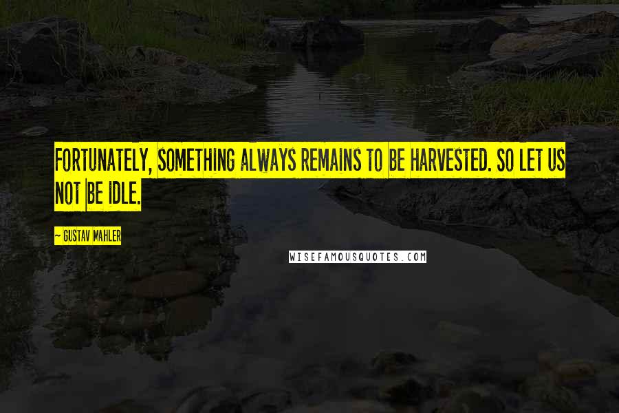 Gustav Mahler quotes: Fortunately, something always remains to be harvested. So let us not be idle.