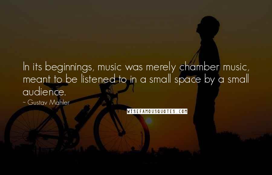 Gustav Mahler quotes: In its beginnings, music was merely chamber music, meant to be listened to in a small space by a small audience.