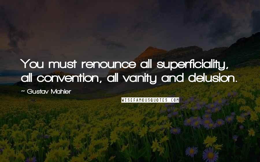 Gustav Mahler quotes: You must renounce all superficiality, all convention, all vanity and delusion.