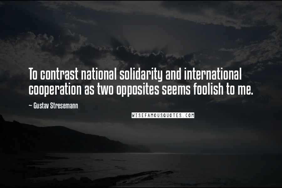 Gustav Stresemann quotes: To contrast national solidarity and international cooperation as two opposites seems foolish to me.