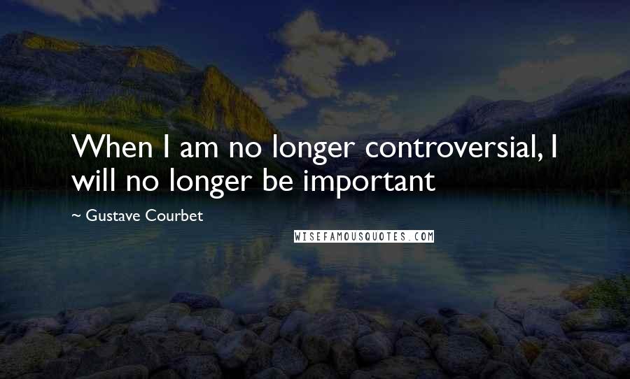 Gustave Courbet quotes: When I am no longer controversial, I will no longer be important