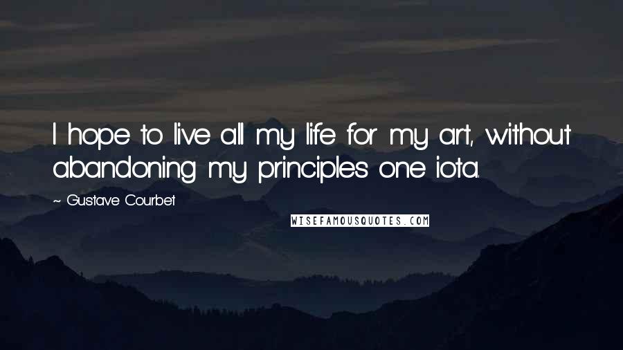 Gustave Courbet quotes: I hope to live all my life for my art, without abandoning my principles one iota.