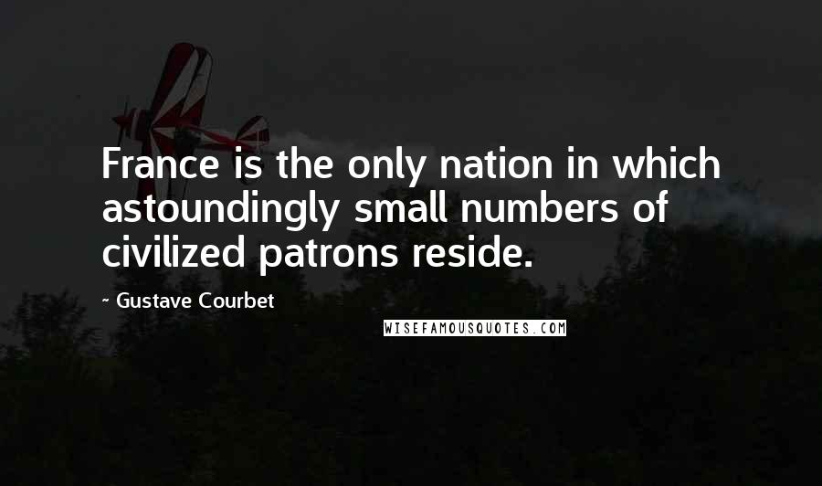 Gustave Courbet quotes: France is the only nation in which astoundingly small numbers of civilized patrons reside.