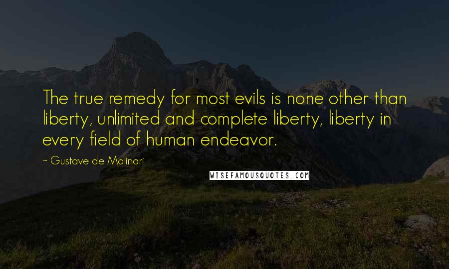 Gustave De Molinari quotes: The true remedy for most evils is none other than liberty, unlimited and complete liberty, liberty in every field of human endeavor. Gustave De Molinari quotes: The true remedy for most evils is none other than liberty, unlimited and complete liberty, liberty in every field of human endeavor.