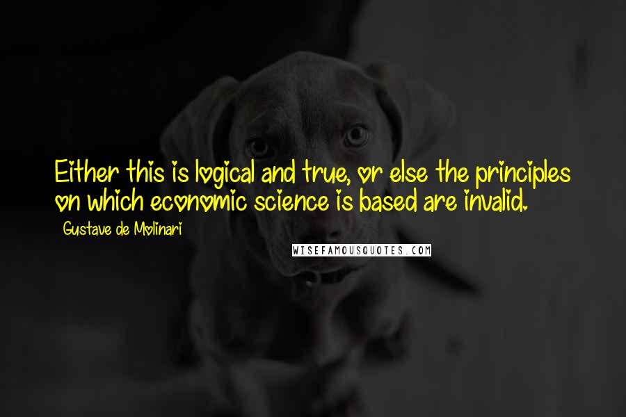 Gustave De Molinari quotes: Either this is logical and true, or else the principles on which economic science is based are invalid.