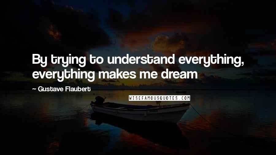 Gustave Flaubert quotes: By trying to understand everything, everything makes me dream