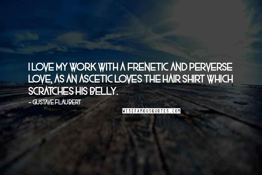 Gustave Flaubert quotes: I love my work with a frenetic and perverse love, as an ascetic loves the hair shirt which scratches his belly.