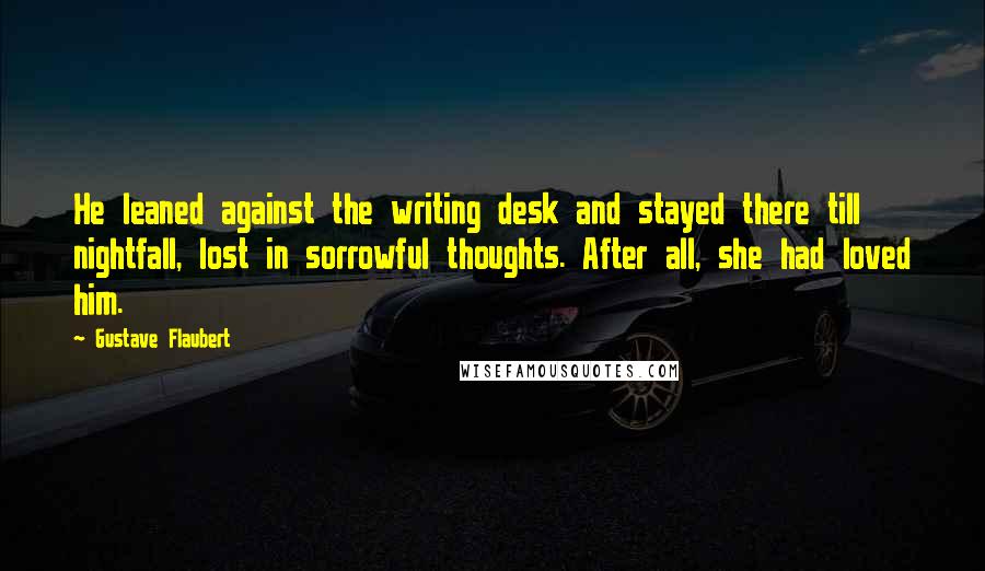 Gustave Flaubert quotes: He leaned against the writing desk and stayed there till nightfall, lost in sorrowful thoughts. After all, she had loved him.