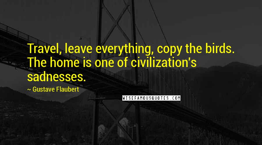 Gustave Flaubert quotes: Travel, leave everything, copy the birds. The home is one of civilization's sadnesses.