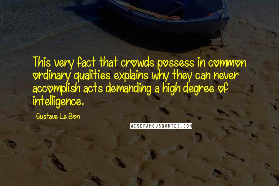 Gustave Le Bon quotes: This very fact that crowds possess in common ordinary qualities explains why they can never accomplish acts demanding a high degree of intelligence.