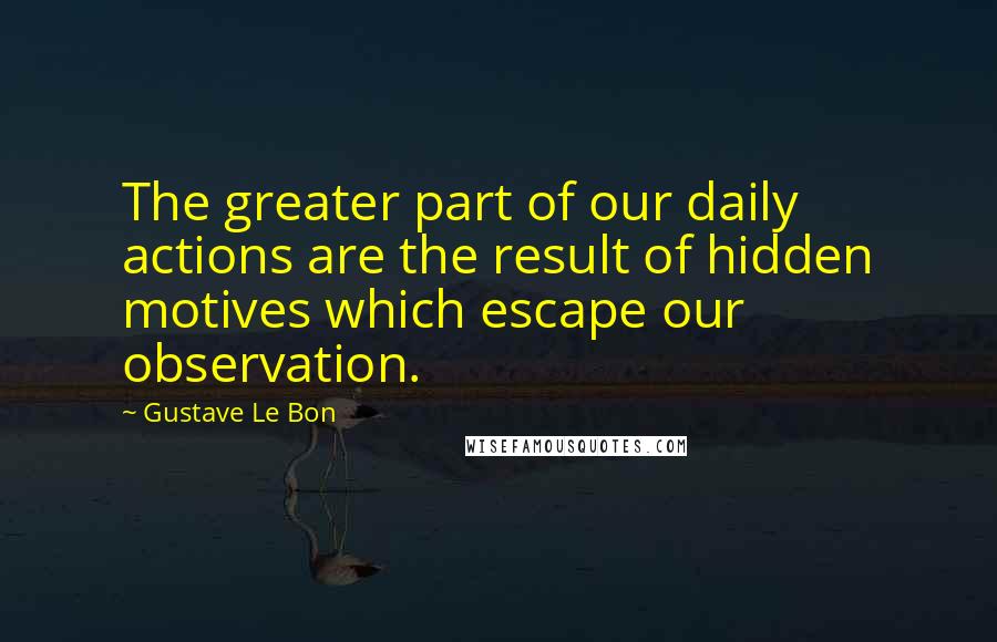 Gustave Le Bon quotes: The greater part of our daily actions are the result of hidden motives which escape our observation.