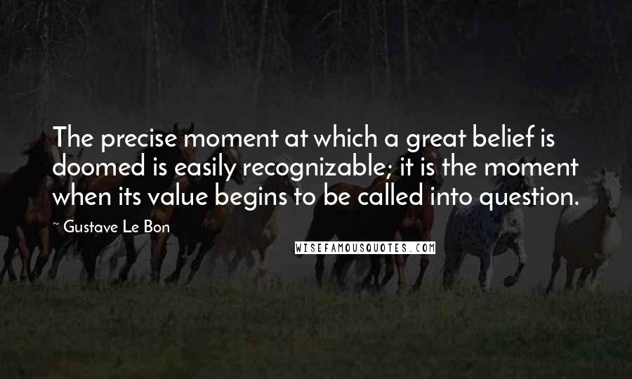 Gustave Le Bon quotes: The precise moment at which a great belief is doomed is easily recognizable; it is the moment when its value begins to be called into question.