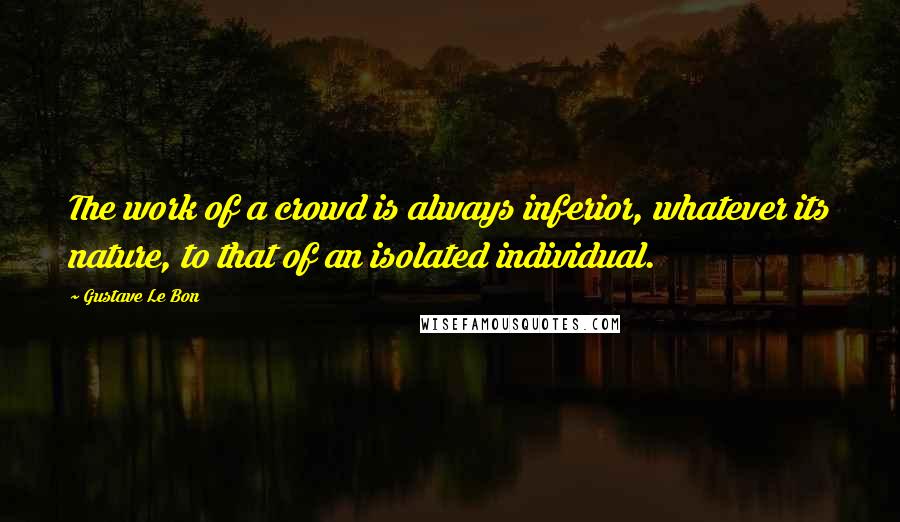 Gustave Le Bon quotes: The work of a crowd is always inferior, whatever its nature, to that of an isolated individual.